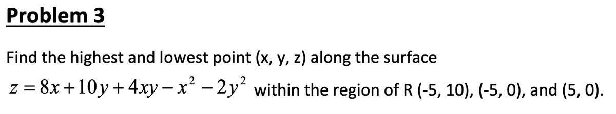 Problem 3
Find the highest and lowest point (x, y, z) along the surface
2
z = 8x +10y+ 4xy – x – 2 y² within the region of R (-5, 10), (-5, 0), and (5, 0).
