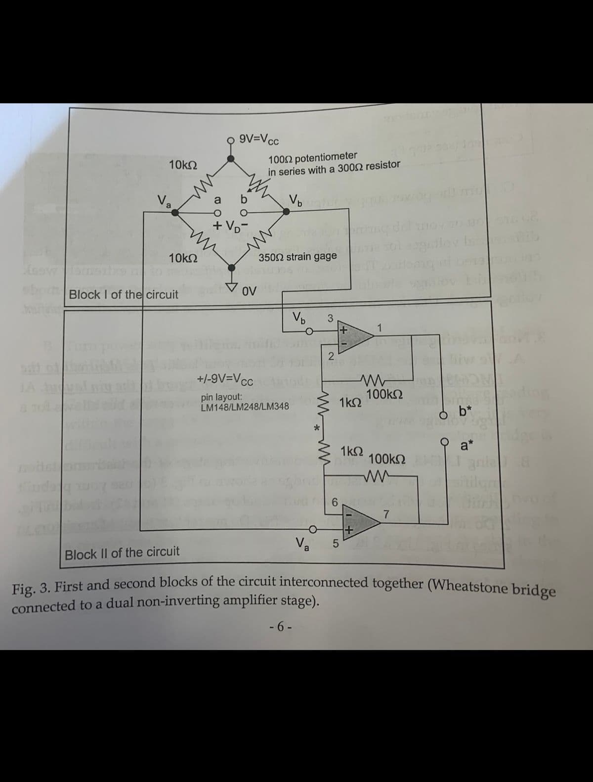 9V=Vcc
1002 potentiometer
in series with a 3002 resistor
10k2
Va
VD
a
+ Vp-
gilov is
10k2
3502 strain gage
Block I of the circuit
OV
3.
+/-9V=Vcc
JA
pin layout:
LM148/LM248/LM348
100k2
1k2
b*
a*
1k2
100k2
6.
7
Block II of the circuit
Tic 2 First and second blocks of the circuit interconnected together (Wheatstone bridge
connected to a dual non-inverting amplifier stage).
- 6 -
