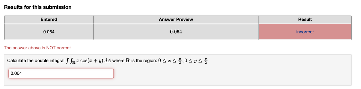 Results for this submission
Entered
Answer Preview
Result
0.064
0.064
incorrect
The answer above is NOT correct.
Calculate the double integral f SR x cos(x + y) dA where R is the region: 0 < x <,0<y<
0.064
