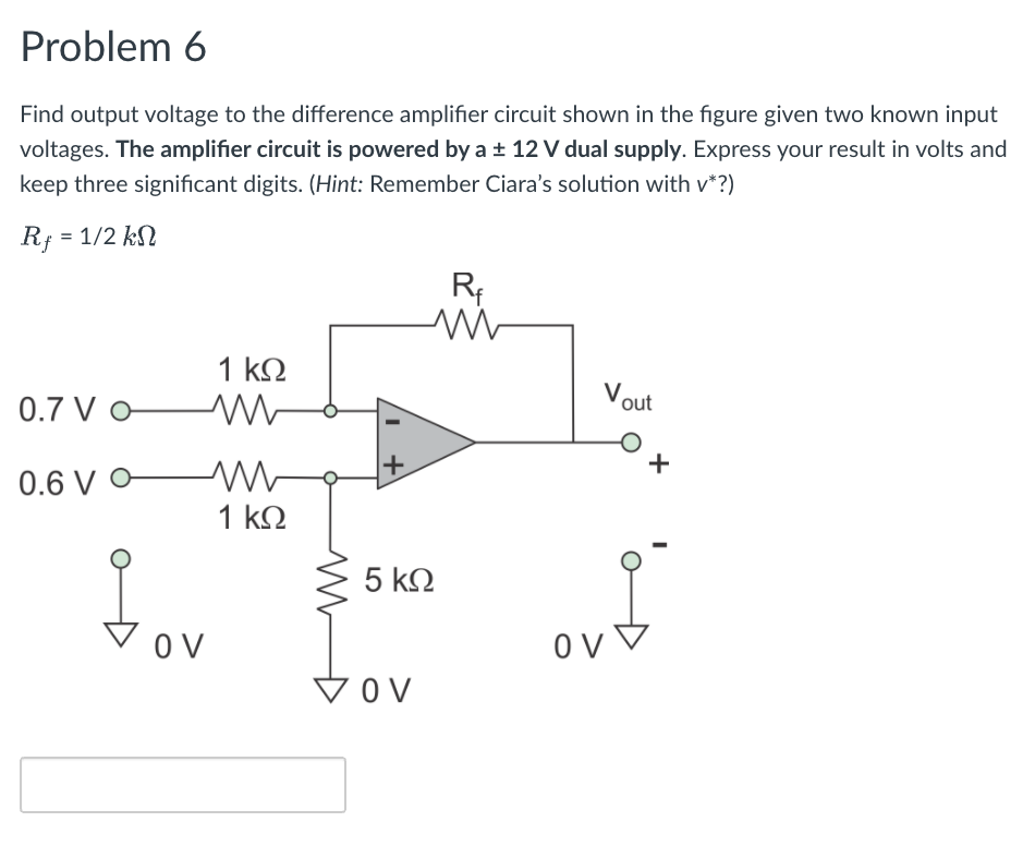 Problem 6
Find output voltage to the difference amplifier circuit shown in the figure given two known input
voltages. The amplifier circuit is powered by a ± 12 V dual supply. Express your result in volts and
keep three significant digits. (Hint: Remember Ciara's solution with v*?)
Rf = 1/2 kN
1 kΩ
Vout
0.7 V o-
0.6 V O
1 kΩ
5 k2
O V
VOV
+

