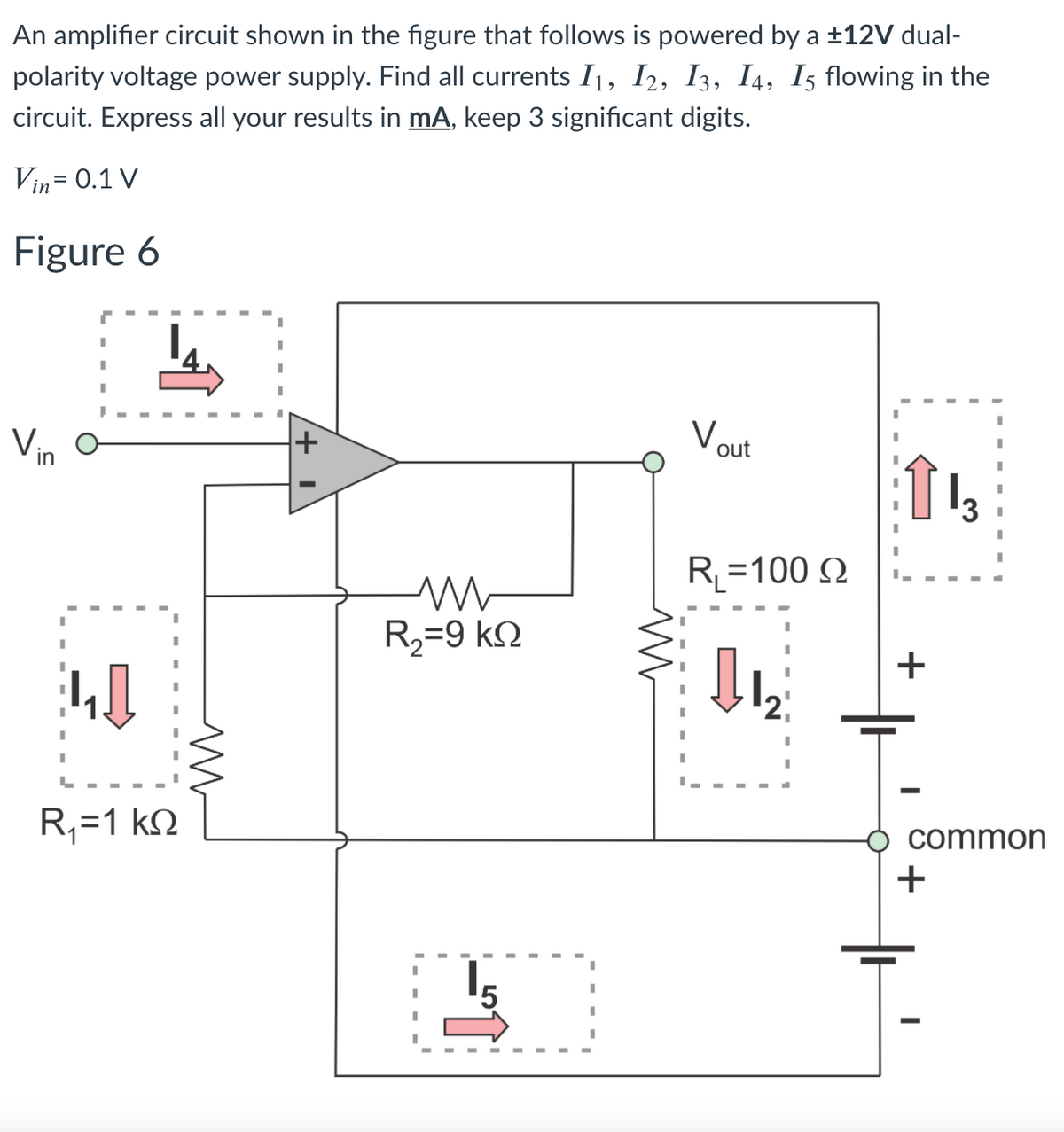 An amplifier circuit shown in the figure that follows is powered by a ±12V dual-
polarity voltage power supply. Find all currents I1, I2, I3, I4, I5 flowing in the
circuit. Express all your results in mA, keep 3 significant digits.
Vin= 0.1 V
Figure 6
Vin
Vout
R=100 N
R2=9 kN
+
R,=1 kN
common
15
