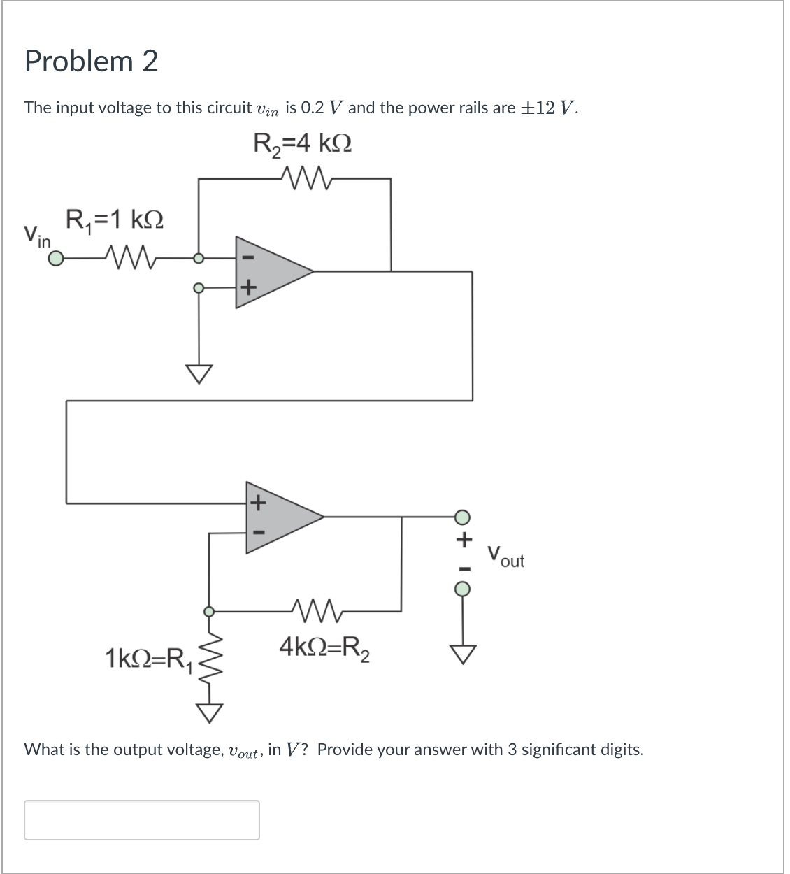 Problem 2
The input voltage to this circuit vin is 0.2 V and the power rails are +12 V.
R,=4 kN
R,=1 kN
Vin
out
1kN=R,
4kN=R,
What is the output voltage, vout, in V? Provide your answer with 3 significant digits.
Q+ 10
