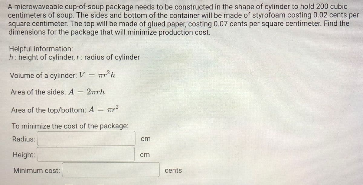 A microwaveable cup-of-soup package needs to be constructed in the shape of cylinder to hold 200 cubic
centimeters of soup. The sides and bottom of the container will be made of styrofoam costing 0.02 cents per
square centimeter. The top will be made of glued paper, costing 0.07 cents per square centimeter. Find the
dimensions for the package that will minimize production cost.
Helpful information:
h: height of cylinder, r: radius of cylinder
2
Volume of a cylinder: V = Tr
Area of the sides: A
2rrh
,2
Area of the top/bottom: A
To minimize the cost of the package:
Radius:
cm
Height:
cm
Minimum cost:
cents
