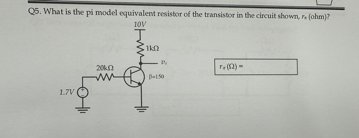 Q5. What is the pi model equivalent resistor of the transistor in the circuit shown, rn (ohm)?
10V
1.7V
20ΚΩ
M ww
1ΚΩ
Vo
B=150
rπ (N) =