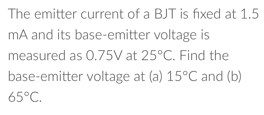 The emitter current of a BJT is fixed at 1.5
mA and its base-emitter voltage is
measured as 0.75V at 25°C. Find the
base-emitter voltage at (a) 15°C and (b)
65°C.