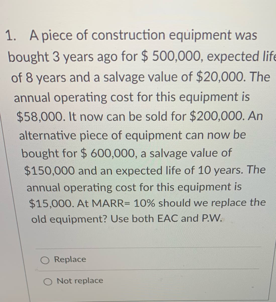 1. A piece of construction equipment was
bought 3 years ago for $ 500,000, expected life
of 8 years and a salvage value of $20,000. The
annual operating cost for this equipment is
$58,000. It now can be sold for $200,000. An
alternative piece of equipment can now be
bought for $ 600,000, a salvage value of
$150,000 and an expected life of 10 years. The
annual operating cost for this equipment is
$15,000. At MARR= 10% should we replace the
old equipment? Use both EAC and P.W.
Replace
O Not replace
