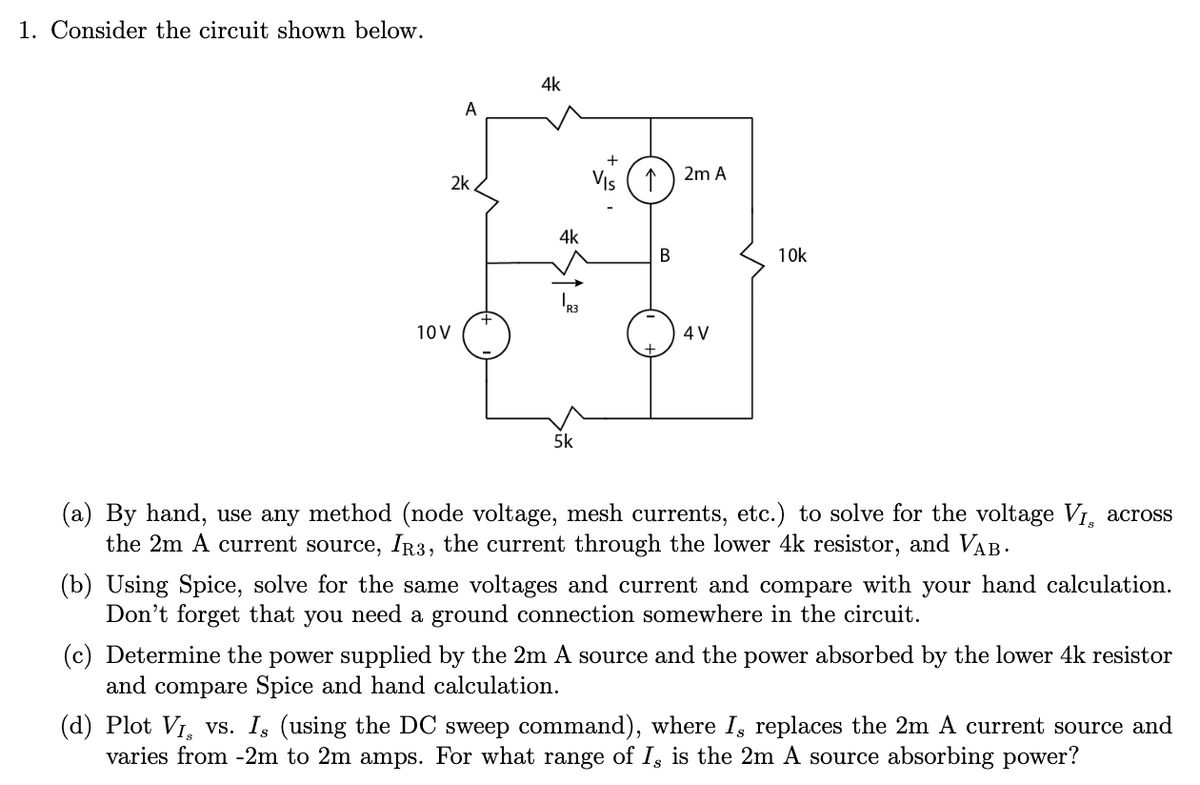 1. Consider the circuit shown below.
4k
A
2k
VIs
2m A
4k
10k
10V
4 V
5k
(a) By hand, use any method (node voltage, mesh currents, etc.) to solve for the voltage V1, across
the 2m A current source, IR3, the current through the lower 4k resistor, and VAB.
(b) Using Spice, solve for the same voltages and current and compare with your hand calculation.
Don't forget that you need a ground connection somewhere in the circuit.
(c) Determine the power supplied by the 2m A source and the power absorbed by the lower 4k resistor
and
compare Spice and hand calculation.
(d) Plot VI, vs. I, (using the DC sweep command), where I, replaces the 2m A current source and
varies from -2m to 2m amps. For what range of I, is the 2m A source absorbing power?
