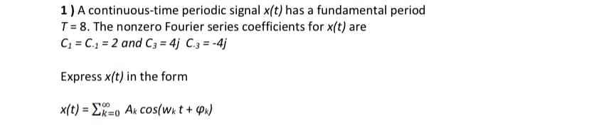 1) A continuous-time periodic signal x(t) has a fundamental period
T = 8. The nonzero Fourier series coefficients for x(t) are
C; = C.1 = 2 and C3 = 4j C.3 = -4j
Express x(t) in the form
100
x(t) = ER=o Ak cos(wk t + Px)
