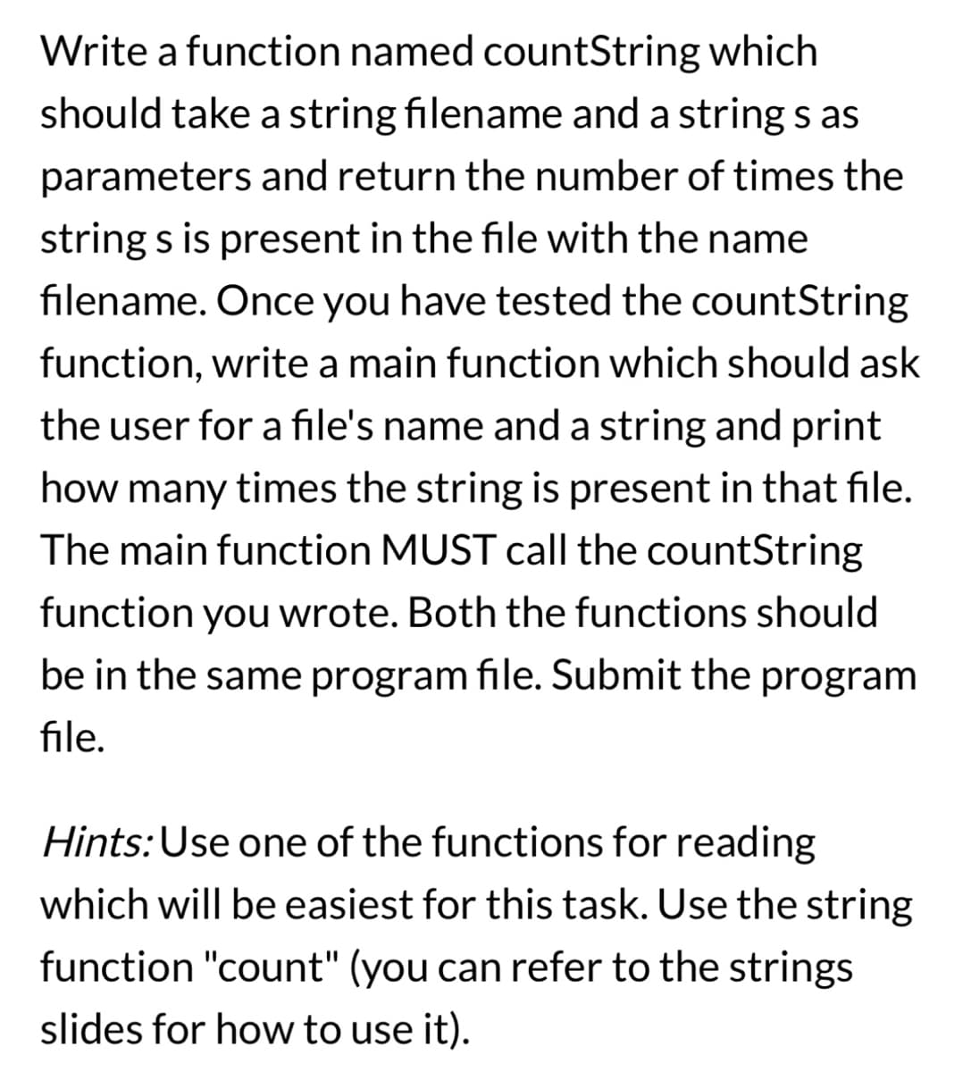 Write a function named countString which
should take a string filename and a string s as
parameters and return the number of times the
string s is present in the file with the name
filename. Once you have tested the countString
function, write a main function which should ask
the user for a file's name and a string and print
how many times the string is present in that file.
The main function MUST call the countString
function you wrote. Both the functions should
be in the same program file. Submit the program
file.
Hints: Use one of the functions for reading
which will be easiest for this task. Use the string
function "count" (you can refer to the strings
slides for how to use it).