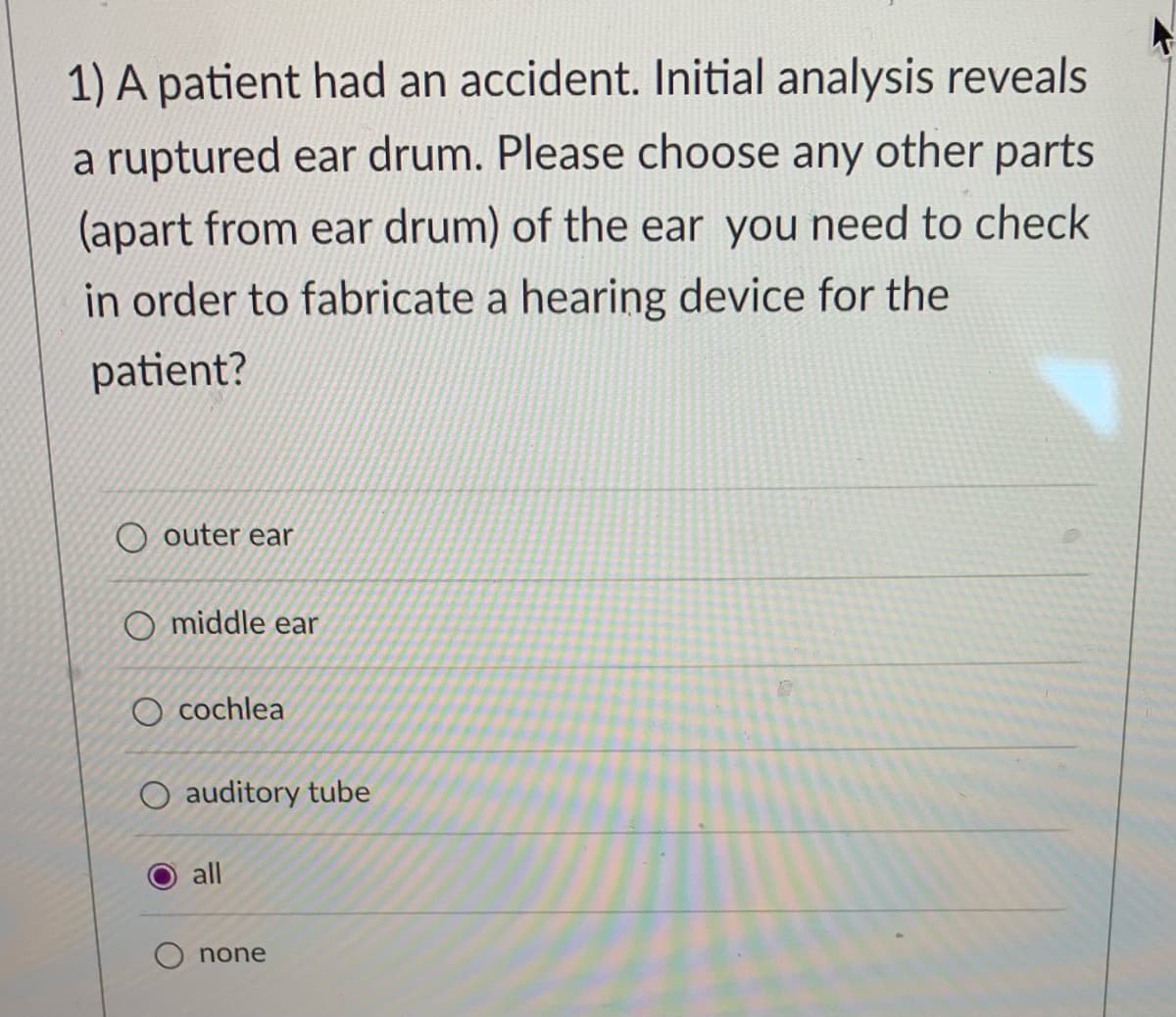 1) A patient had an accident. Initial analysis reveals
a ruptured ear drum. Please choose any other parts
(apart from ear drum) of the ear you need to check
in order to fabricate a hearing device for the
patient?
O outer ear
O middle ear
O cochlea
auditory tube
all
O none
