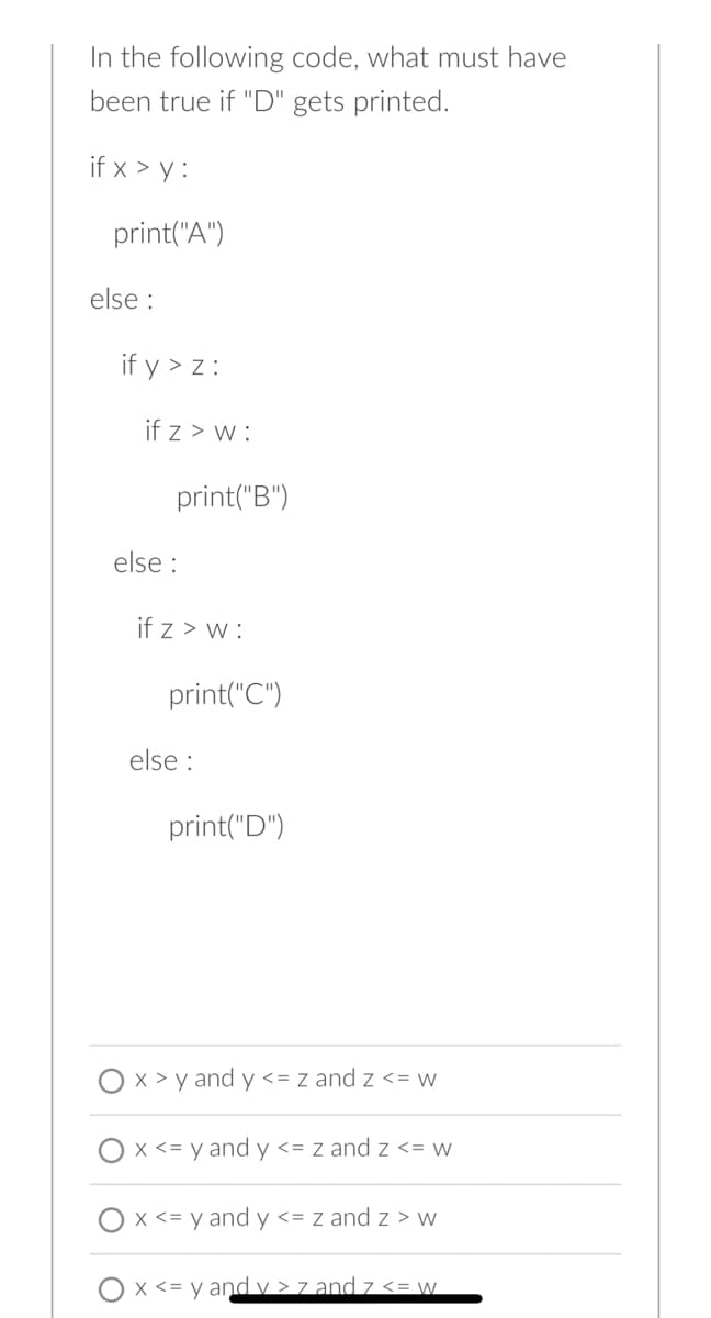 In the following code, what must have
been true if "D" gets printed.
if x > y:
print("A")
else:
if y > z:
if z > w:
print("B")
else :
if z> w:
print("C")
else:
print("D")
x > y and y <= z and Z <= w
x <= y and y <= z and Z <= w
x <= y and y <= z and z> w
x <= y and v> 7 and 7 <= w