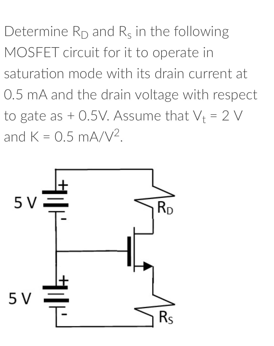 Determine Rp and Rs in the following
MOSFET circuit for it to operate in
saturation mode with its drain current at
0.5 mA and the drain voltage with respect
to gate as + 0.5V. Assume that V₁ = 2 V
and K = 0.5 mA/V².
5 V
5 V
H
RD
Rs