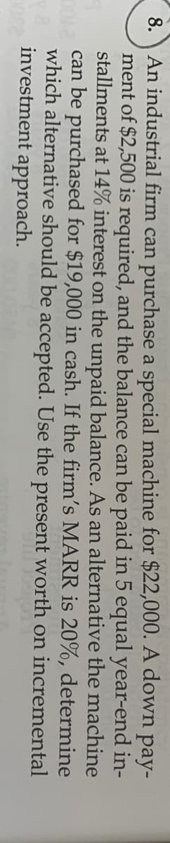 An industrial firm can purchase a special machine for $22,000. A down
ment of $2,500 is required, and the balance can be paid in 5 equal year-end in-
stallments at 14% interest on the unpaid balance. As an alternative the machine
can be purchased for $19,000 in cash. If the firm's MARR is 20%, determine
which alternative should be accepted. Use the present worth on incremental
investment approach.
8.
pay-
