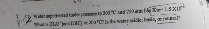 Water superheated under pressure to 200.°C and 750 atm hás Kw= 1.5 X10
What is [H3O Jand [OH] at 200 °C? Is the water acidic, basic, or neutral?
