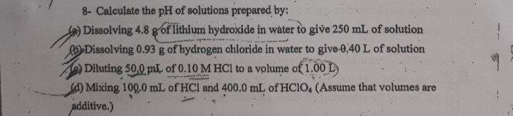 8- Calculate the pH of solutions prepared by:
Dissolving 4.8 g of lithium hydroxide in water to give 250 mL of solution
Dissolving 0.93 g of hydrogen chloride in water to give-0,40 L of solution
Diluting 50.0 pl. of 0.10 M HCI to a volume of 1.00 L
A) Mixing 100.0 mL of HCl and 400.0 mL of HCIO, (Assume that volumes are
additive.)
