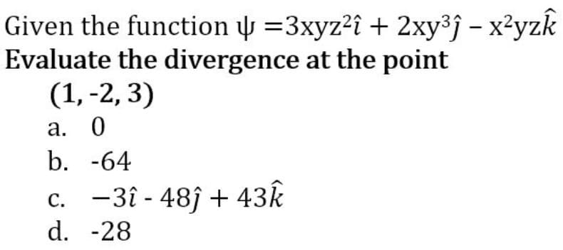 Given the function y =3xyz²î + 2xy³j – x²yzk
Evaluate the divergence at the point
(1, -2, 3)
а. 0
b. -64
c. -3î - 48ĵ + 43k
d. -28
