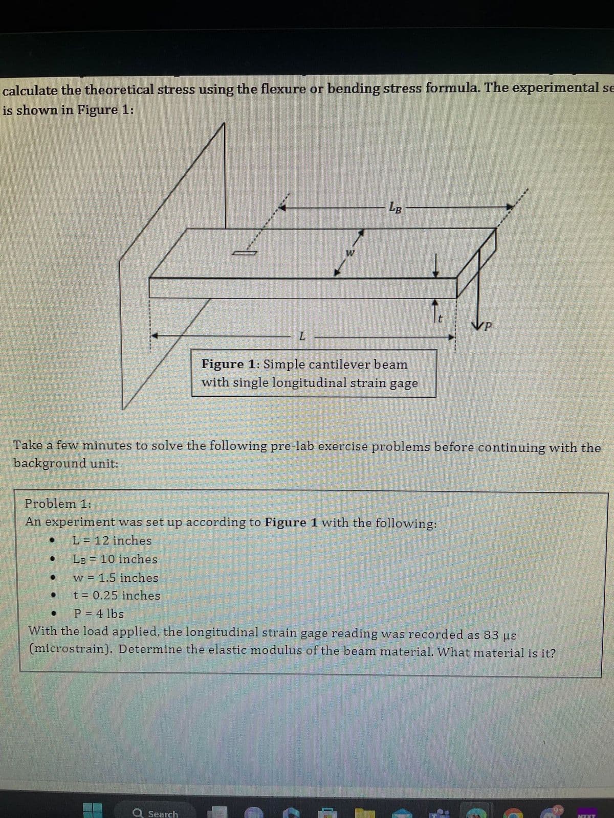 calculate the theoretical stress using the flexure or bending stress formula. The experimental se
is shown in Figure 1:
•
L
LB 10 inches
w = 1.5 inches
t = 0.25 inches
LB
Take a few minutes to solve the following pre-lab exercise problems before continuing with the
background unit:
Problem 1:
An experiment was set up according to Figure 1 with the following:
L=12 inches
Figure 1: Simple cantilever beam
with single longitudinal strain gage
Search
t
P = 4 lbs
With the load applied, the longitudinal strain gage reading was recorded as 83 us
(microstrain). Determine the elastic modulus of the beam material. What material is it?
MEXY
