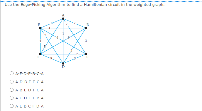 Use the Edge-Picking Algorithm to find a Hamiltonian circuit in the weighted graph.
F
E
A-F-D-E-B-C-A
A-D-B-F-E-C-A
A-B-E-D-F-C-A
O A-C-D-E-F-B-A
O A-E-B-C-F-D-A
D
2
B
3
с