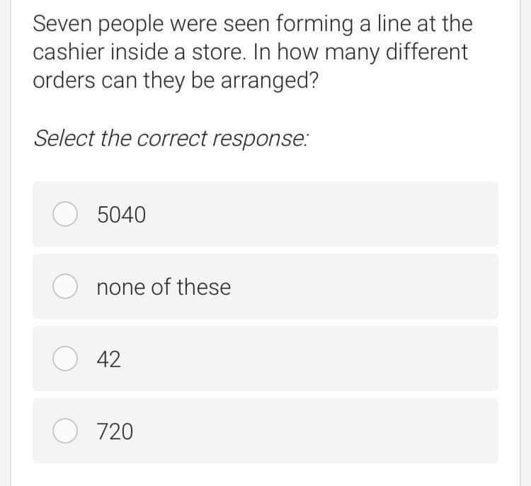 Seven people were seen forming a line at the
cashier inside a store. In how many different
orders can they be arranged?
Select the correct response.:
O 5040
O none of these
O 42
O 720
