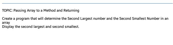 TOPIC: Passing Array to a Method and Returning
Create a program that will determine the Second Largest number and the Second Smallest Number in an
array
Display the second largest and second smallest.
