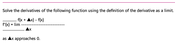 Solve the derivatives of the following function using the definition of the derivative as a limit.
f(x
f'(x) = lim
x) - f(x)
as Ax approaches 0.
