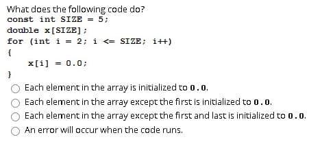What does the following code do?
const int SIZE = 5;
double x[SIZE];
for (int i = 2; i <= SIZE; i++)
{
x[i] = 0.0;
Each element in the array is initialized to 0.0.
Each element in the array except the first is initialized to 0.0.
Each element in the array except the first and last is initialized to 0.0.
An error will occur when the code runs.

