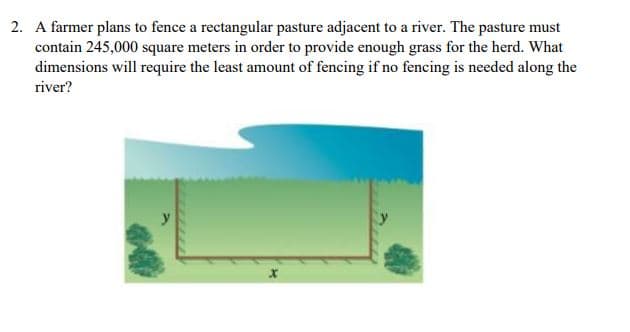 2. A farmer plans to fence a rectangular pasture adjacent to a river. The pasture must
contain 245,000 square meters in order to provide enough grass for the herd. What
dimensions will require the least amount of fencing if no fencing is needed along the
river?
