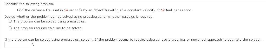 Consider the following problem.
Find the distance traveled in 14 seconds by an object traveling at a constant velocity of 12 feet per second.
Decide whether the problem can be solved using precalculus, or whether calculus is required.
O The problem can be solved using precalculus.
O The problem requires calculus to be solved.
If the problem can be solved using precalculus, solve it. If the problem seems to require calculus, use a graphical or numerical approach to estimate the solution.
ft
