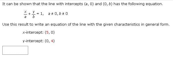 It can be shown that the line with intercepts (a, 0) and (0, b) has the following equation.
= 1.
a # 0, b # 0
a
Use this result to write an equation of the line with the given characteristics in general form.
x-intercept: (5, 0)
y-intercept: (0, 4)
