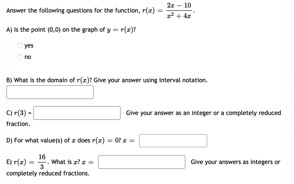 2х — 10
Answer the following questions for the function, r(æ)
x2 + 4x
A) Is the point (0,0) on the graph of y = r(x)?
yes
no
B) What is the domain of r(x)? Give your answer using interval notation.
C) r(3) =
Give your answer as an integer or a completely reduced
%3D
fraction.
D) For what value(s) of x does r(x) = 0? x =
16
What is x? x =
3
E) r(x) =
Give your answers as integers or
completely reduced fractions.
