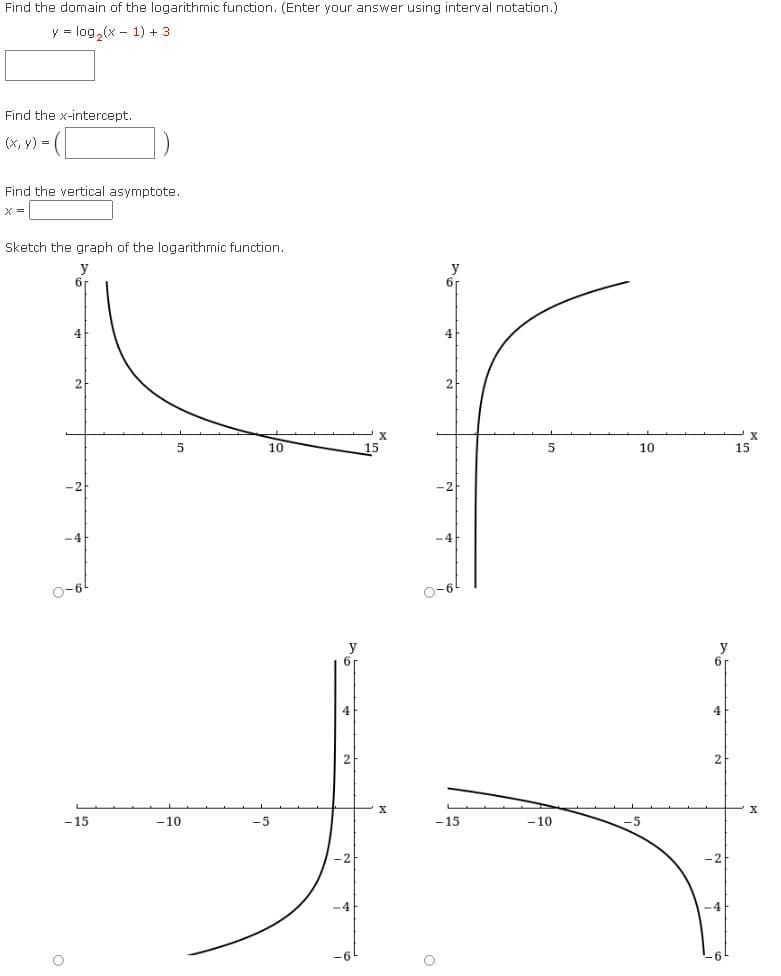 Find the domain of the logarithmic function. (Enter your answer using interval notation.)
y = log,(x - 1) + 3
Find the x-intercept.
(x, y) =
Find the vertical asymptote.
X =
Sketch the graph of the logarithmic function.
y
6r
y
6r
4
2
X
10
10
15
-4
-4
O-6
O-6
y
4
- 15
-10
-5
- 15
- 10
