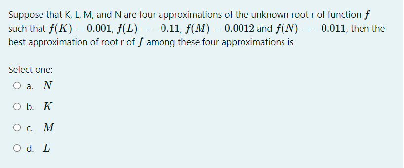 Suppose that K, L, M, and N are four approximations of the unknown root r of function f
such that f(K) = 0.001, f(L) = -0.11, f(M) = 0.0012 and f(N) = -0.011, then the
best approximation of root r of f among these four approximations is
Select one:
O a. N
Ob.
O b. K
M
O d. L

