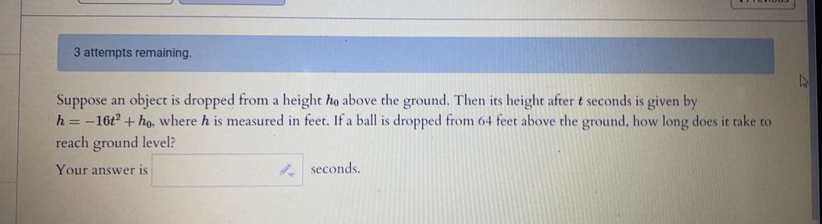 3 attempts remaining.
Suppose an object is dropped from a height ho above the ground. Then its height after t seconds is given by
h = -16t + ho. where h is measured in feet. If a ball is dropped from 64 feet above the ground, how long does it take to
reach ground level?
Your answer is
seconds.
