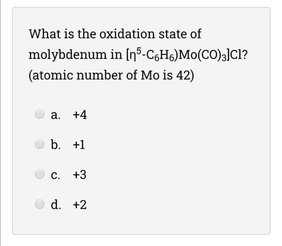 What is the oxidation state of
molybdenum in [nº-C6H6)Mo(CO)3]cl?
(atomic number of Mo is 42)
а.
+4
b. +1
с.
C. +3
d. +2
