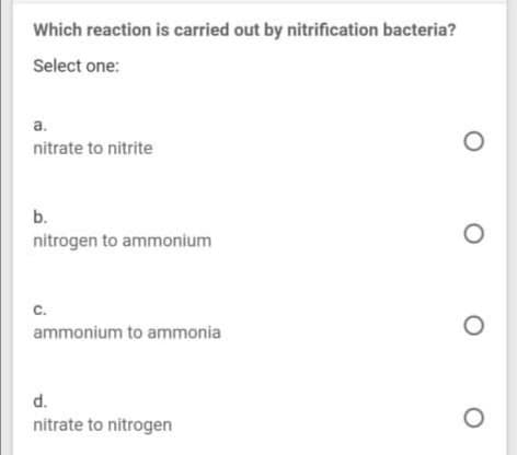 Which reaction is carried out by nitrification bacteria?
Select one:
a.
nitrate to nitrite
b.
nitrogen to ammonium
C.
ammonium to ammonia
d.
nitrate to nitrogen
