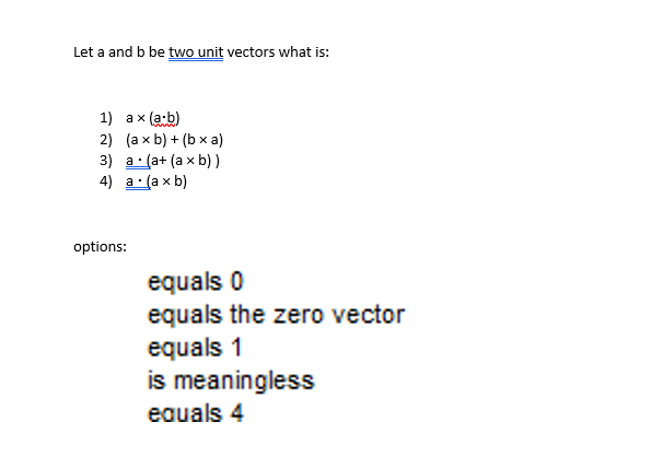 Let a and b be two unit vectors what is:
1) ax (a:b)
2) (a x b) + (b x a)
3) а-(а+ (а х b))
4) а: (аxb)
options:
equals 0
equals the zero vector
equals 1
is meaningless
eauals 4
