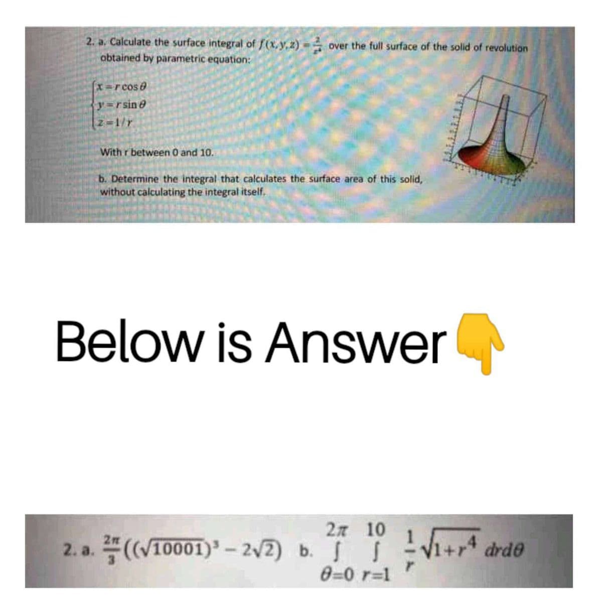 2. a. Calculate the surface integral of f(x,y,z)
obtained by parametric equation:
over the full surface of the solid of revolution
X=rcos0
y=rsine
Z=1/r
With r between 0 and 10.
b. Determine the integral that calculates the surface area of this solid,
without calculating the integral itself.
Below is Answer
2n 10
2. a. ((V10001) – 2v2) b. - V1+r* drde
0=0 r=1
