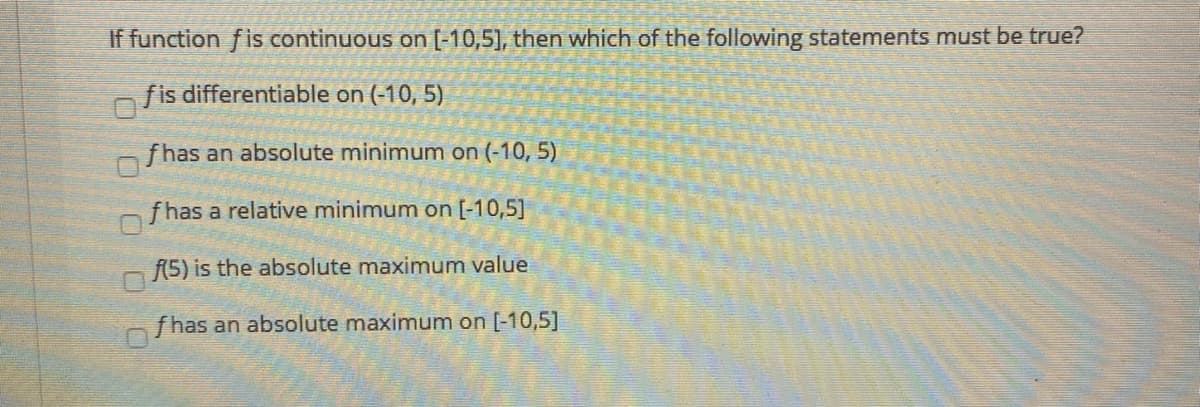 If function fis continuous on [-10,5], then which of the following statements must be true?
fis differentiable on (-10, 5)
fhas an absolute minimum on (-10, 5)
f has a relative minimum on [-10,5]
f(5) is the absolute maximum value
fhas an absolute maximum on [-10,5]
