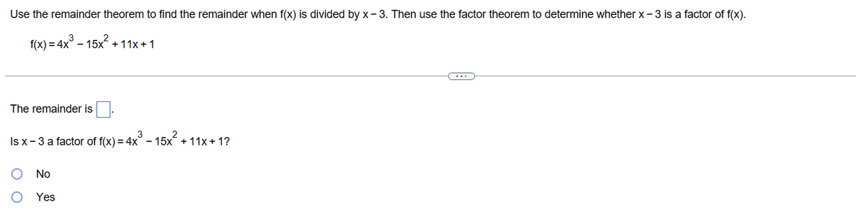 Use the remainder theorem to find the remainder when f(x) is divided by x-3. Then use the factor theorem to determine whether x-3 is a factor of f(x).
f(x) = 4x³ - 15x²+
+ 11x + 1
The remainder is
Is x - 3 a factor of f(x) = 4x³ − 15x² + 11x + 1?
O No
O Yes