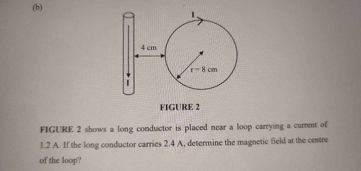 (b)
4 cm
r= 8 cm
FIGURE 2
FIGURE 2 shows a long conductor is placed near a loop carrying a current of
1.2 A. If the long conductor carries 2.4 A, determine the magnetic field at the centre
of the loop?
