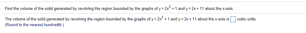 Find the volume of the solid generated by revolving the region bounded by the graphs of y = 2x +1 and y = 2x+ 11 about the x-axis.
The volume of the solid generated by revolving the region bounded by the graphs of y = 2x +1 and y = 2x+ 11 about the x-axis is
cubic units.
(Round to the nearest hundredth.)
