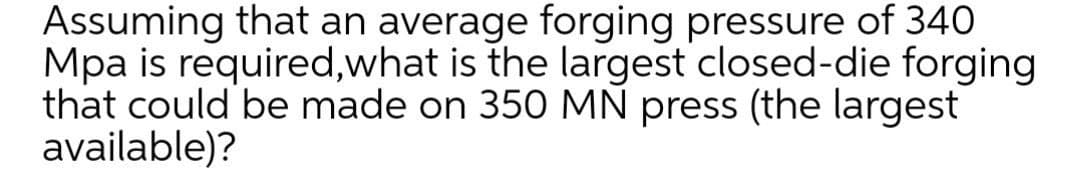 Assuming that an average forging pressure of 340
Mpa is required,what is the largest closed-die forging
that could be made on 350 MN press (the largest
available)?
