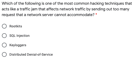 Which of the following is one of the most common hacking techniques that
acts like a traffic jam that affects network traffic by sending out too many
request that a network server cannot accommodate? *
Rootkits
SQL Injection
Keyloggers
Distributed Denial-of-Service
