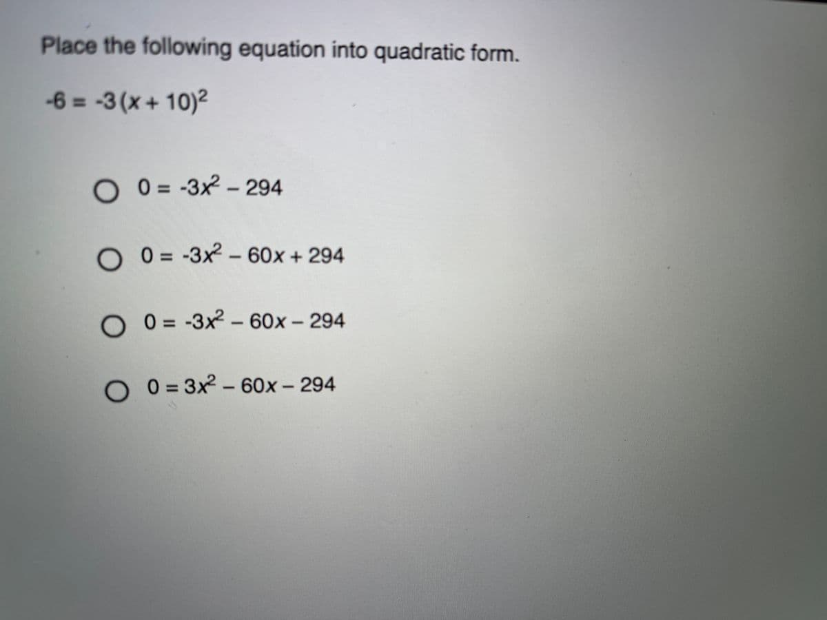 Place the following equation into quadratic form.
-6 = -3 (x + 10)2
O 0 = -3x2 – 294
O 0 = -3x2 -
60x+294
O 0 = -3x2 - 60x – 294
O 0= 3x2 -60x- 294
