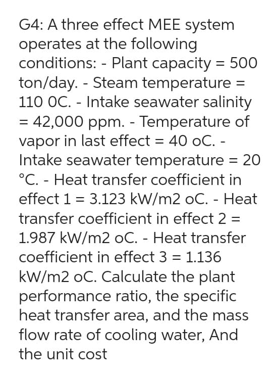 G4: A three effect MEE system
operates at the following
conditions: - Plant capacity = 500
ton/day. - Steam temperature =
110 OC. - Intake seawater salinity
= 42,000 ppm. - Temperature of
vapor in last effect = 40 oC. -
Intake seawater temperature = 20
°C. - Heat transfer coefficient in
effect 1 = 3.123 kW/m2 oC. - Heat
transfer coefficient in effect 2 =
1.987 kW/m2 oC. - Heat transfer
coefficient in effect 3 = 1.136
kW/m2 oC. Calculate the plant
performance ratio, the specific
heat transfer area, and the mass
flow rate of cooling water, And
the unit cost