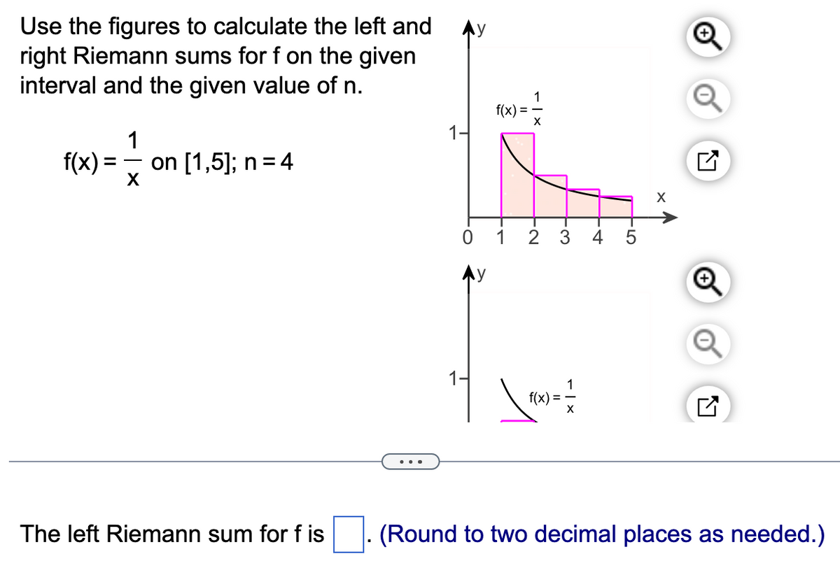 Use the figures to calculate the left and
right Riemann sums for f on the given
interval and the given value of n.
1
f(x) = on [1,5]; n = 4
X
The left Riemann sum for fis
0
f(x) =
1
1
FN
3
\ =
f(x) =
5
X
Q
(Round to two decimal places as needed.)