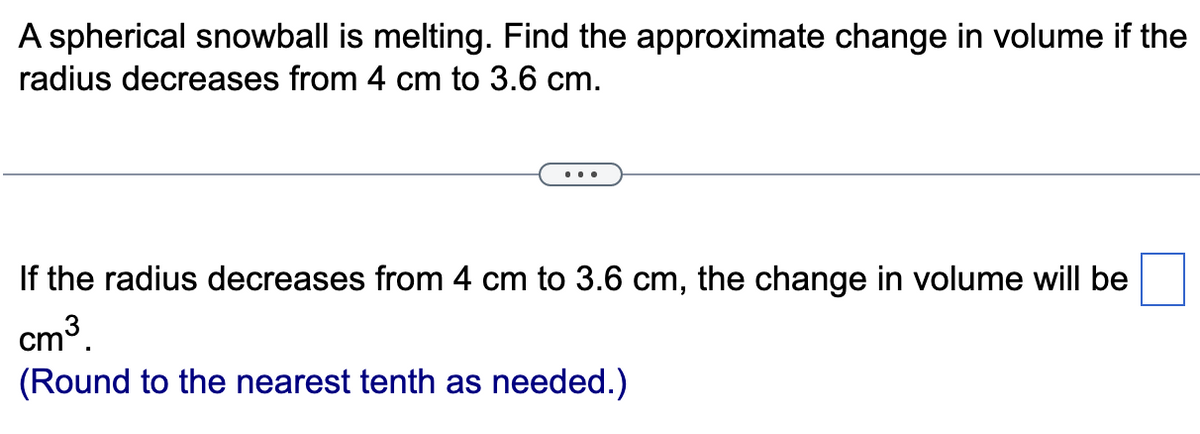 A spherical snowball is melting. Find the approximate change in volume if the
radius decreases from 4 cm to 3.6 cm.
If the radius decreases from 4 cm to 3.6 cm, the change in volume will be
cm³.
(Round to the nearest tenth as needed.)