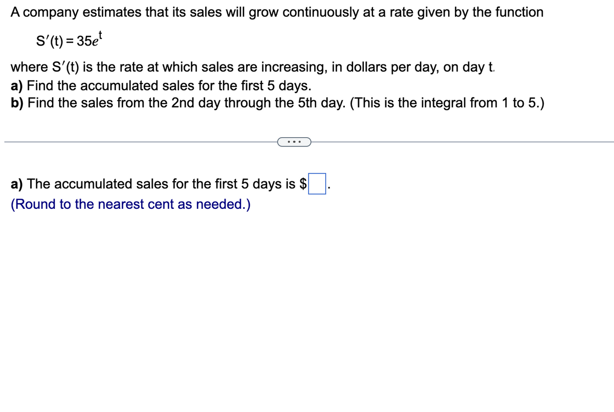 A company estimates that its sales will grow continuously at a rate given by the function
S'(t) = 35et
where S'(t) is the rate at which sales are increasing, in dollars per day, on day t.
a) Find the accumulated sales for the first 5 days.
b) Find the sales from the 2nd day through the 5th day. (This is the integral from 1 to 5.)
a) The accumulated sales for the first 5 days is $
(Round to the nearest cent as needed.)