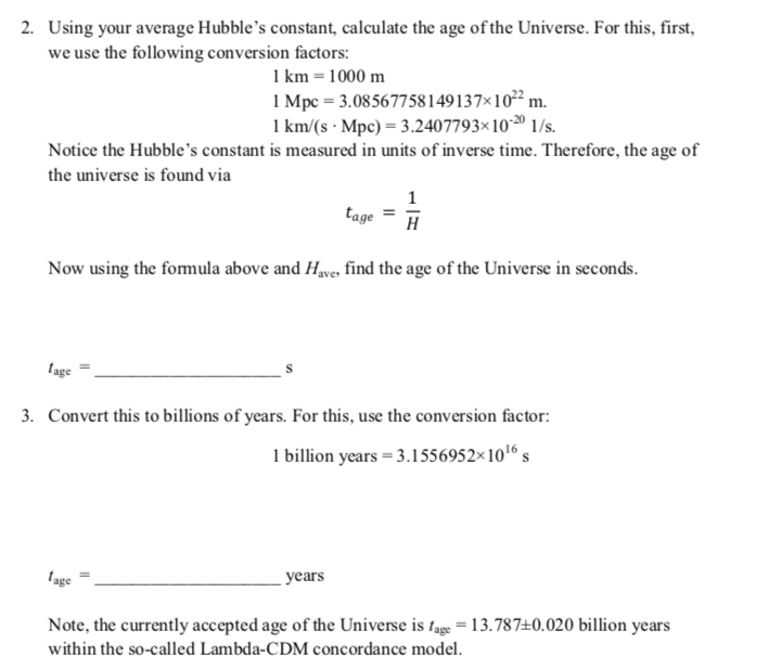 2. Using your average Hubble's constant, calculate the age of the Universe. For this, first,
we use the following conversion factors:
1 km = 1000 m
1 Mpc = 3.08567758149137×10² m.
1 km/(s · Mpc) = 3.2407793×102º 1/s.
Notice the Hubble's constant is measured in units of inverse time. Therefore, the age of
the universe is found via
tage
H
Now using the fomula above and Hve, find the age of the Universe in seconds.
lage
3. Convert this to billions of years. For this, use the conversion factor:
1 billion years = 3.1556952×1016 s
lage
уears
Note, the currently accepted age of the Universe is tage = 13.787±0.020 billion years
within the so-called Lambda-CDM concordance model.
