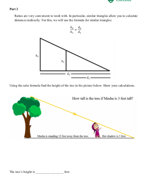 Part 2
Ratios are very convenient to work with. In particular, similar triangles allow you to calculate
distances indirectly. For this, we will use the formula for similar triangles:
hz dz
h, di
Using the ratio fomula find the height of the tree in the picture below. Show your calculations.
How tall is the tree if Masha is 3 feet tall?
Masha is standing 12 feet away from the tree.
Her shadow is 5 feet
The tree's height is
feet.
